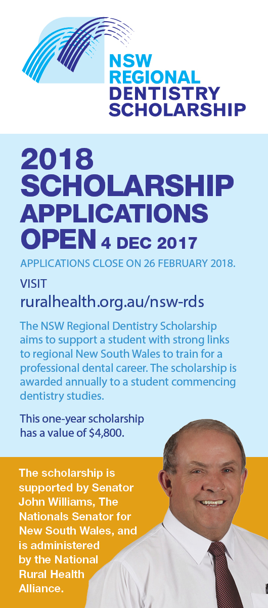 Applications for the 2018 Scholarship open on 4 December 2017. Applications close on 26 February 2018.  Find the Application Form and Application Guidelines at http://ruralhealth.org.au/nsw-rds  The NSW Regional Dentistry Scholarship aims to support a student with strong links to regional New South Wales to train for a professional dental career. The scholarship is awarded annually to a student commencing dentistry studies.  This one-year scholarship has a value of $4,800.  The scholarship is supported by S