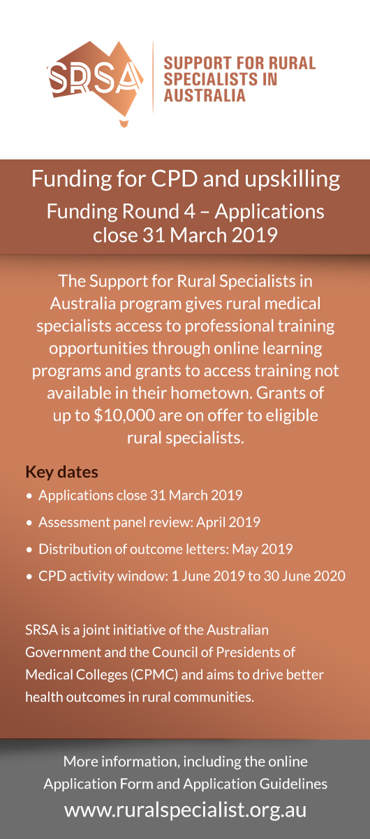 Funding for CPD and upskilling Funding Round 4 – Applications close 31 March 2019 The Support for Rural Specialists in Australia program gives rural medical specialists access to professional training opportunities through online learning programs and grants to access training not available in their hometown. Grants ofup to $10,000 are on offer to eligiblerural specialists. Key dates•  Applications close 31 March 2019 •  Assessment panel review: April 2019 •  Distribution of outcome letters: May 2019 •  