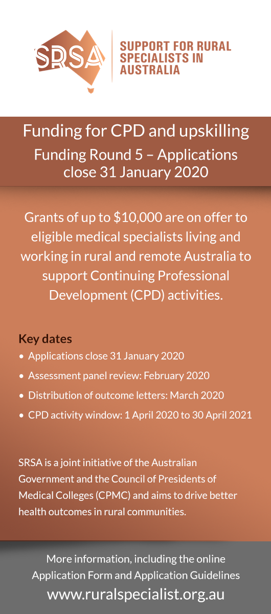 Funding for CPD and upskilling Funding Round 5 – Applications close 31 January 2020 Grants of up to $10,000 are on offer to eligible medical specialists living and working in rural and remote Australia to support Continuing Professional Development (CPD) activities. Key dates•  Applications close 31 January 2020 •  Assessment panel review: February 2020 •  Distribution of outcome letters: March 2020 •  CPD activity window: 1 April 2020 to 30 April 2021  SRSA is a joint initiative of the Australian Governme