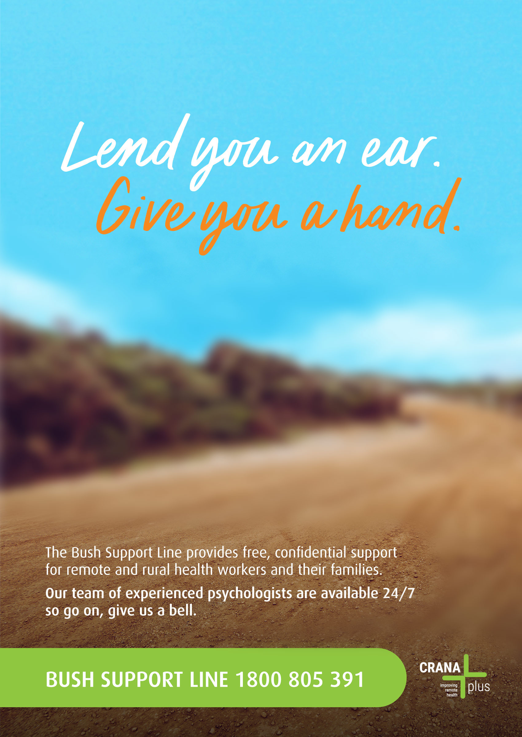 Lend you an ear. Give you a hand. The Bush Support Line provides free, confidential support for remote and rural health workers and their families.  Our team of experienced psychologist are available 24/7 so go on, give us a bell. Bush Support Line 1800 805 391 CRANAplus improving Remote health