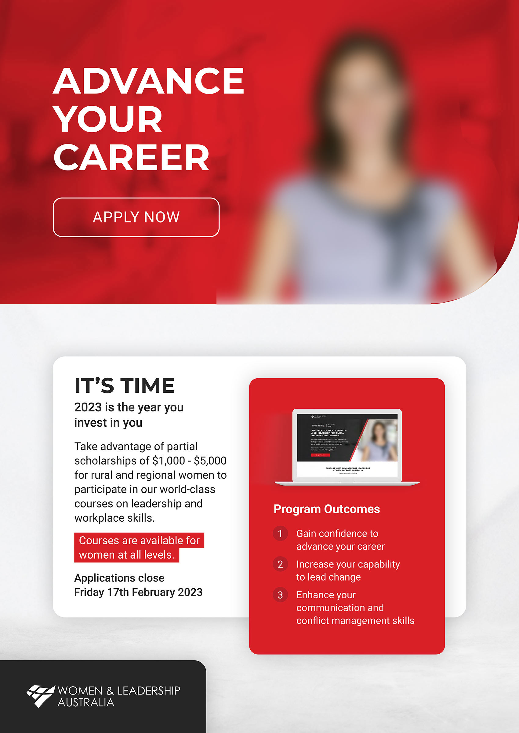 ADVANCE YOUR CAREER. APPLY NOW. IT’S TIME 2023 is the year you invest in you. Take advantage of partial scholarships of $1,000 - $5,000 for rural and regional women to participate in our world-class courses on leadership and workplace skills. Courses are available for women at all levels. Applications close Friday 17th February 2023. Program Outcomes Gain confidence to advance your career Increase your capability to lead change Enhance your communication and conflict management skills.Woman & Leadership Aus