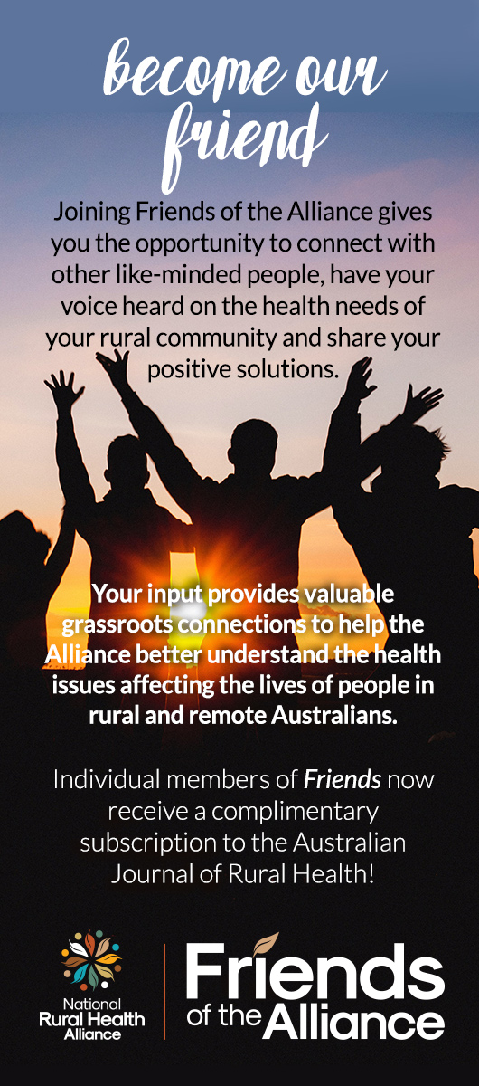 Become our friend.Joining Friends of the Alliance gives you the opportunity to connect with other like-minded people, have your voice heard on the health needs of your rural community and share your positive solutions.        Your input provides valuable grassroots connections to help the Alliance better understand the health issues affecting the lives of people in rural and remote Australians.  Individual members of Friends now receive a complimentary subscription to the Australian Journal of Rural Health!