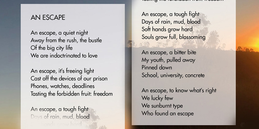 An Escape Luke Waldie _____________________________________  An escape, a quiet night Away from the rush, the bustle Of the big city life We are indoctrinated to love  An escape, it’s freeing light Cast off the devices of our prison Phones, watches, deadlines Tasting the forbidden fruit: freedom  An escape, a tough fight Days of rain, mud, blood Soft hands grow hard Souls grow full, blossoming   An escape, a bitter bite My youth, pulled away Pinned down School, university, concrete  An escape, to know what’