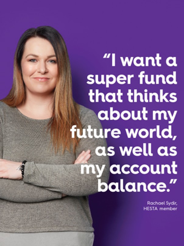 I want a super fund that thinks about my future world, as well as my account balance.” Before making a decision about HESTA products you should read the relevant Product Disclosure Statement (call 1800 813 327 or visit hesta.com.au/pds for a copy), and consider any relevant risks (hesta.com.au/understandingrisk). Issued by H.E.S.T. Australia Ltd ABN 66 006 818 695 AFSL 235249, the Trustee of Health Employees Superannuation Trust Australia (HESTA) ABN 64 971 749 321. Rachael Sydir, HESTA member