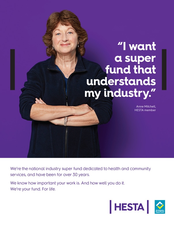 I want super fund that understands my industry. Anne Mitchell, HESTA member. We’re the national industry super fund dedicated to health and community services, and have been for over 30 years. We know how important your work is. And how well you do it. We’re your fund. For life. Before making a decision about HESTA products you should read the relevant Product Disclosure Statement (call 1800 813 327 or visit hesta.com.au/pds for a copy), and consider any relevant risks (hesta.com.au/understandingrisk). Issu