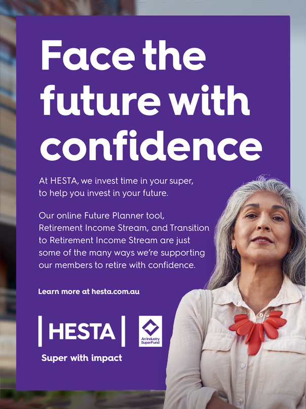 Face the future with confidence At HESTA, we invest time in your super, to help you invest in your future. Our online Future Planner tool, Retirement Income Stream, and Transition to Retirement Income Stream are just some of the many ways we’re supporting our members to retire with confidence. Learn more at hesta.com.au. Issued by H.E.S.T. Australia Ltd ABN 66 006 818 695 AFSL 235249, the Trustee of HESTA ABN 64 971 749 321. This information is of a general nature. It does not take into account your objecti