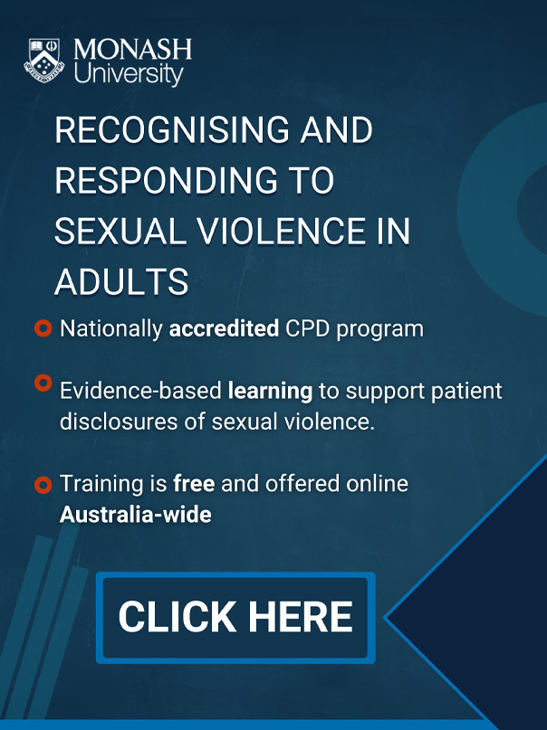Monash University. Recognising and responding to sexual violence in adults. Nationally accredited CPD program. Evidence-based learning to support patient disclosures of sexual violence. Training is free and offered online Australia-wide. Click here